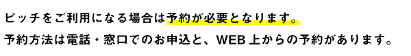 ピッチをご利用になる場合は予約が必要となります。予約方法は電話・窓口でのお申込と、WEB上からの予約があります。 