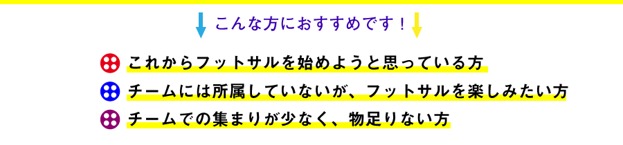 これからフットサルを始めようと思っている方。チームには所属していないが、フットサルを楽しみたい方。チームでの集まりが少なく、物足りない方。